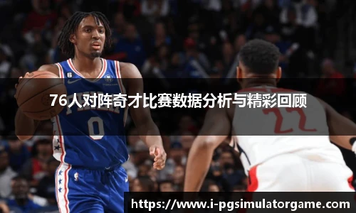 76人对阵奇才比赛数据分析与精彩回顾